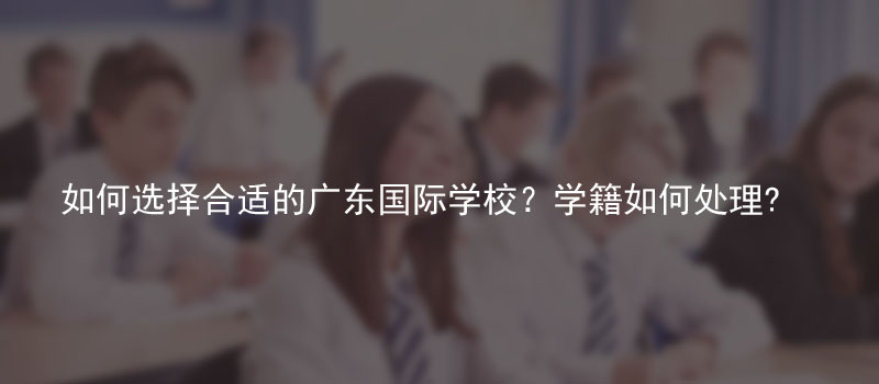 如何选择合适的广东国际学校?学籍如何处理? 能否中途回来继续参加高考?