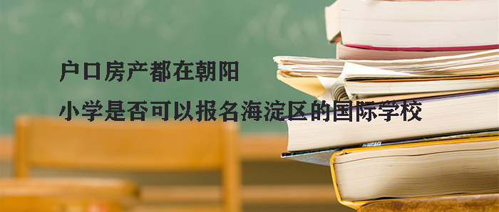 户口房产都在朝阳,小学是否可以报名海淀区的国际学校 ? 